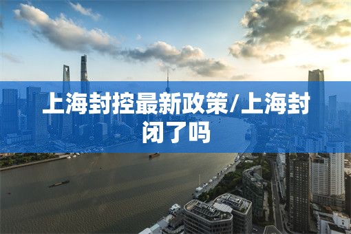 上海封控最新政策/上海封闭了吗 上海封控最新政策/上海封闭了吗