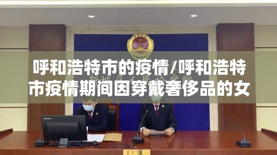 呼和浩特市的疫情/呼和浩特市疫情期间因穿戴奢侈品的女政府人员 呼和浩特市的疫情/呼和浩特市疫情期间因穿戴奢侈品的女政府人员