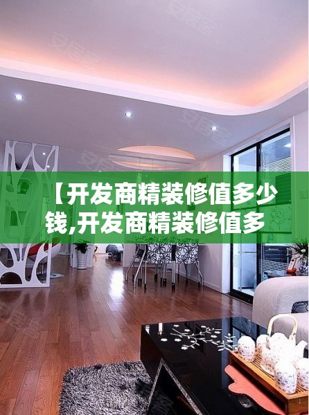 【开发商精装修值多少钱,开发商精装修值多少钱啊】 【开发商精装修值多少钱,开发商精装修值多少钱啊】
