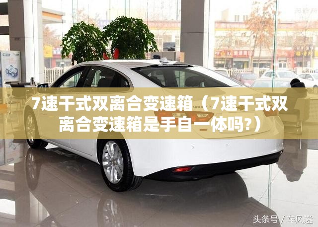 7速干式双离合变速箱(7速干式双离合变速箱是手自一体吗?) 7速干式双离合变速箱(7速干式双离合变速箱是手自一体吗?)