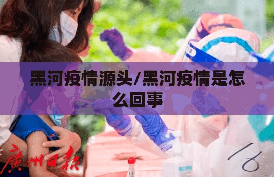 黑河疫情源头/黑河疫情是怎么回事 黑河疫情源头/黑河疫情是怎么回事