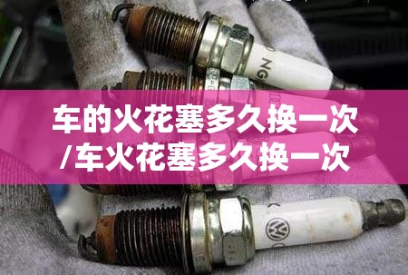 车的火花塞多久换一次/车火花塞多久换一次?换什么牌子好 车的火花塞多久换一次/车火花塞多久换一次?换什么牌子好