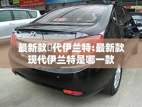 最新款現代伊兰特:最新款现代伊兰特是哪一款 最新款現代伊兰特:最新款现代伊兰特是哪一款