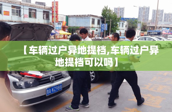 【车辆过户异地提档,车辆过户异地提档可以吗】 【车辆过户异地提档,车辆过户异地提档可以吗】