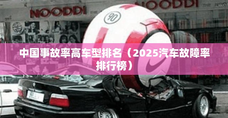 中国事故率高车型排名(2025汽车故障率排行榜) 中国事故率高车型排名(2025汽车故障率排行榜)