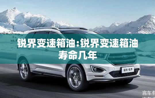 锐界变速箱油:锐界变速箱油寿命几年 锐界变速箱油:锐界变速箱油寿命几年