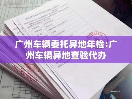 广州车辆委托异地年检:广州车辆异地查验代办 广州车辆委托异地年检:广州车辆异地查验代办