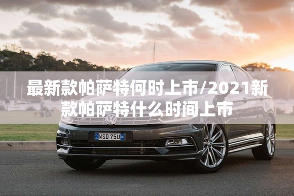 最新款帕萨特何时上市/2021新款帕萨特什么时间上市 最新款帕萨特何时上市/2021新款帕萨特什么时间上市