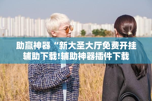 助赢神器“新大圣大厅免费开挂辅助下载!辅助神器插件下载 助赢神器“新大圣大厅免费开挂辅助下载!辅助神器插件下载