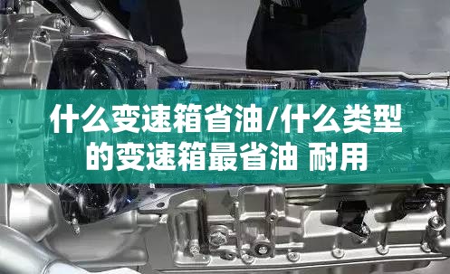 什么变速箱省油/什么类型的变速箱最省油 耐用 什么变速箱省油/什么类型的变速箱最省油 耐用