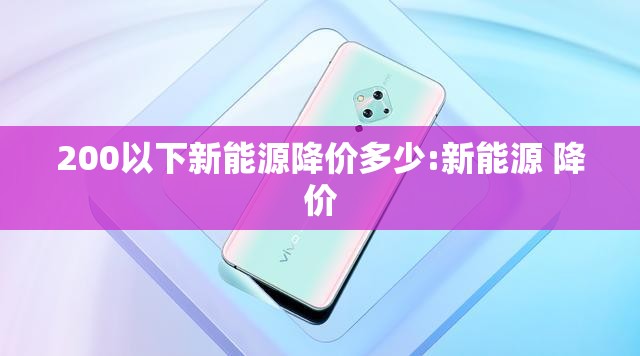 200以下新能源降价多少:新能源 降价 200以下新能源降价多少:新能源 降价