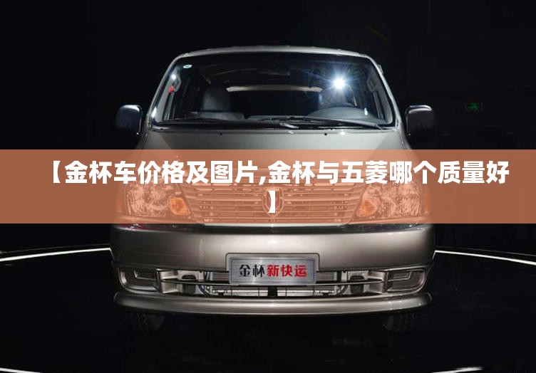 【金杯车价格及图片,金杯与五菱哪个质量好】 【金杯车价格及图片,金杯与五菱哪个质量好】