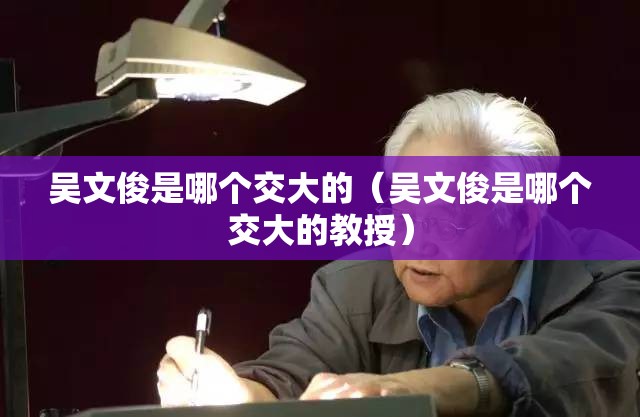 吴文俊是哪个交大的(吴文俊是哪个交大的教授) 吴文俊是哪个交大的(吴文俊是哪个交大的教授)