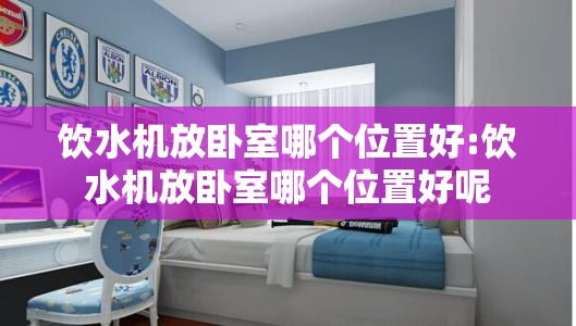 饮水机放卧室哪个位置好:饮水机放卧室哪个位置好呢 饮水机放卧室哪个位置好:饮水机放卧室哪个位置好呢