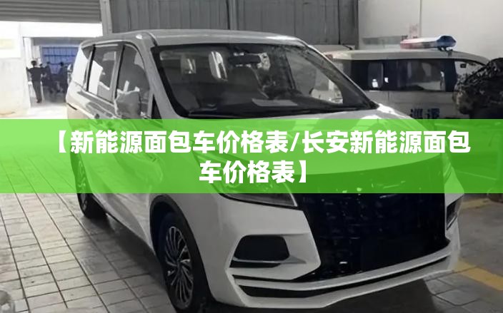 【新能源面包车价格表/长安新能源面包车价格表】 【新能源面包车价格表/长安新能源面包车价格表】