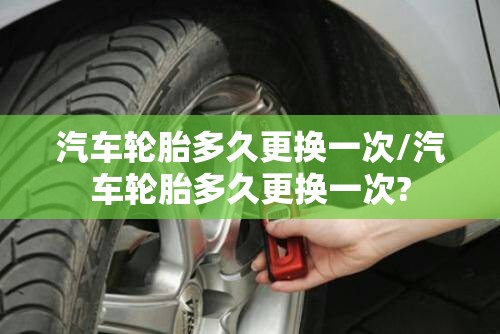 汽车轮胎多久更换一次/汽车轮胎多久更换一次?