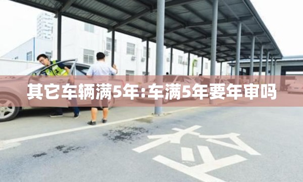 其它车辆满5年:车满5年要年审吗 其它车辆满5年:车满5年要年审吗