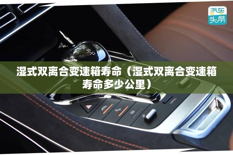 湿式双离合变速箱寿命(湿式双离合变速箱寿命多少公里) 湿式双离合变速箱寿命(湿式双离合变速箱寿命多少公里)
