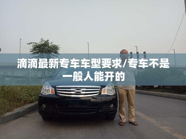 滴滴最新专车车型要求/专车不是一般人能开的