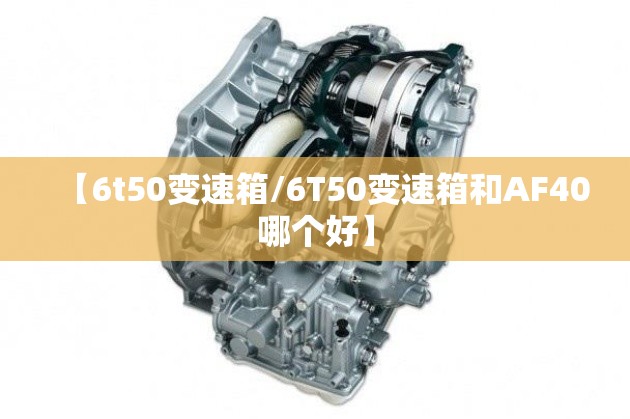 【6t50变速箱/6T50变速箱和AF40哪个好】 【6t50变速箱/6T50变速箱和AF40哪个好】