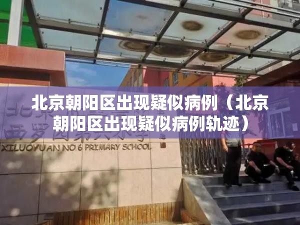 北京朝阳区出现疑似病例（北京朝阳区出现疑似病例轨迹）