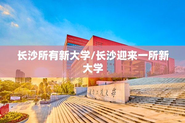 长沙所有新大学/长沙迎来一所新大学 长沙所有新大学/长沙迎来一所新大学