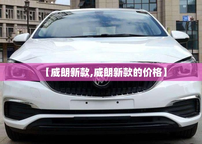 【威朗新款,威朗新款的价格】