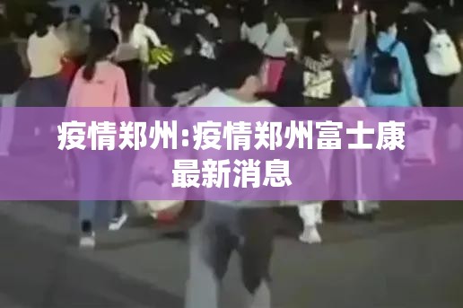 疫情郑州:疫情郑州富士康最新消息 疫情郑州:疫情郑州富士康最新消息