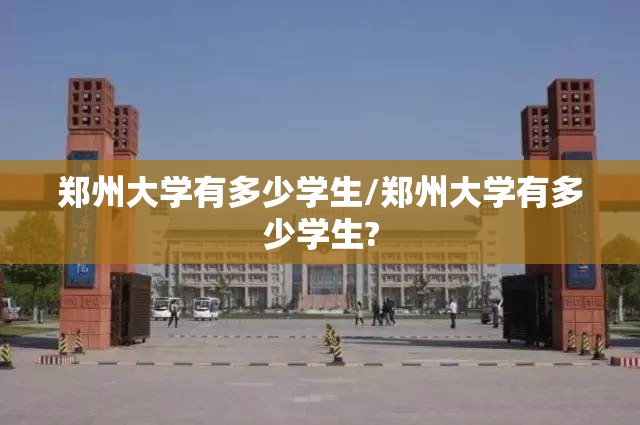 郑州大学有多少学生/郑州大学有多少学生? 郑州大学有多少学生/郑州大学有多少学生?