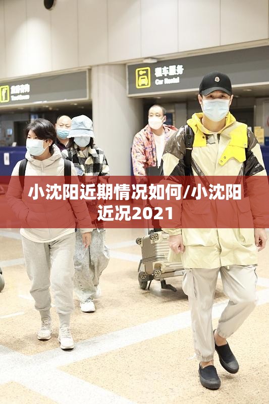 小沈阳近期情况如何/小沈阳近况2021 小沈阳近期情况如何/小沈阳近况2021