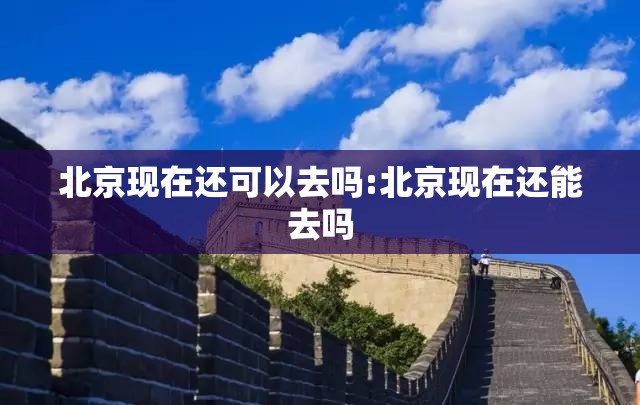 北京现在还可以去吗:北京现在还能去吗 北京现在还可以去吗:北京现在还能去吗