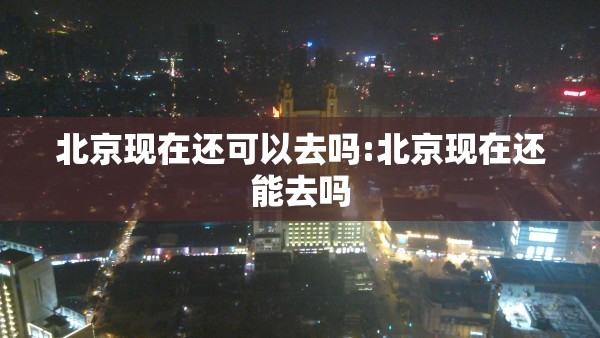 北京现在还可以去吗:北京现在还能去吗 北京现在还可以去吗:北京现在还能去吗
