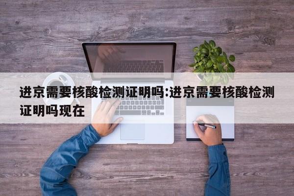 进京需要核酸检测证明吗:进京需要核酸检测证明吗现在