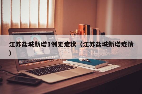 江苏盐城新增1例无症状（江苏盐城新增疫情）