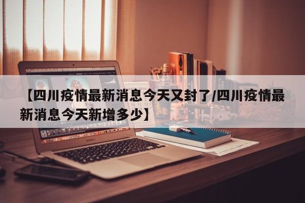 【四川疫情最新消息今天又封了/四川疫情最新消息今天新增多少】
