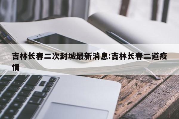 吉林长春二次封城最新消息:吉林长春二道疫情