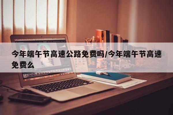 今年端午节高速公路免费吗/今年端午节高速免费么