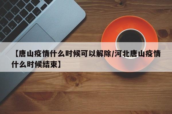 【唐山疫情什么时候可以解除/河北唐山疫情什么时候结束】
