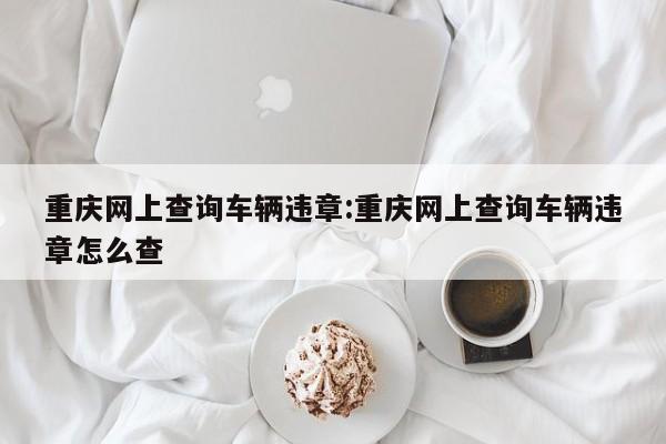 重庆网上查询车辆违章:重庆网上查询车辆违章怎么查