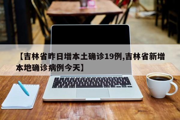 【吉林省昨日增本土确诊19例,吉林省新增本地确诊病例今天】