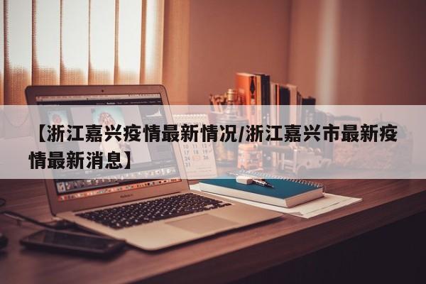 【浙江嘉兴疫情最新情况/浙江嘉兴市最新疫情最新消息】
