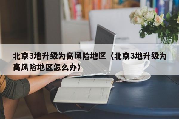 北京3地升级为高风险地区(北京3地升级为高风险地区怎么办)