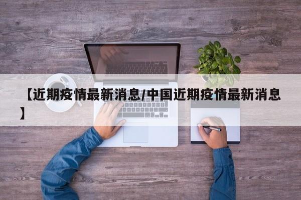【近期疫情最新消息/中国近期疫情最新消息】