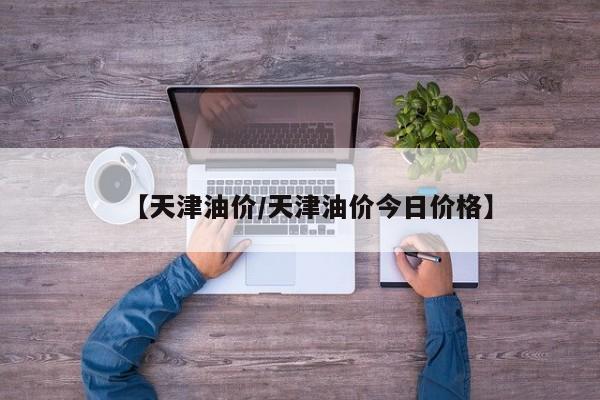 【天津油价/天津油价今日价格】