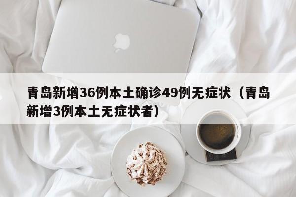 青岛新增36例本土确诊49例无症状(青岛新增3例本土无症状者)