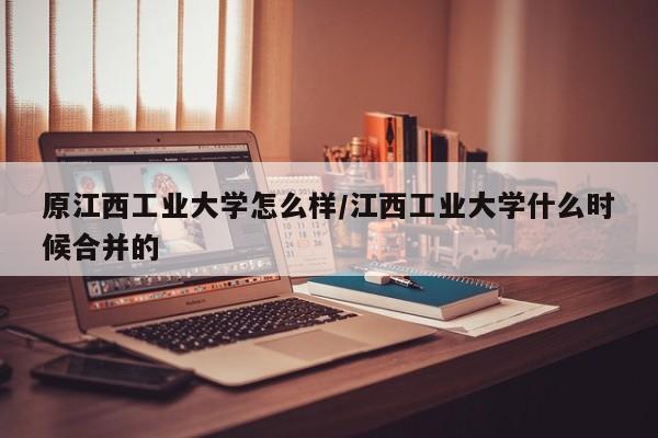 原江西工业大学怎么样/江西工业大学什么时候合并的