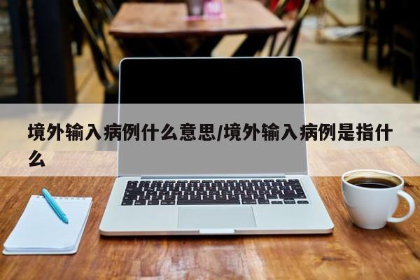 境外输入病例什么意思/境外输入病例是指什么