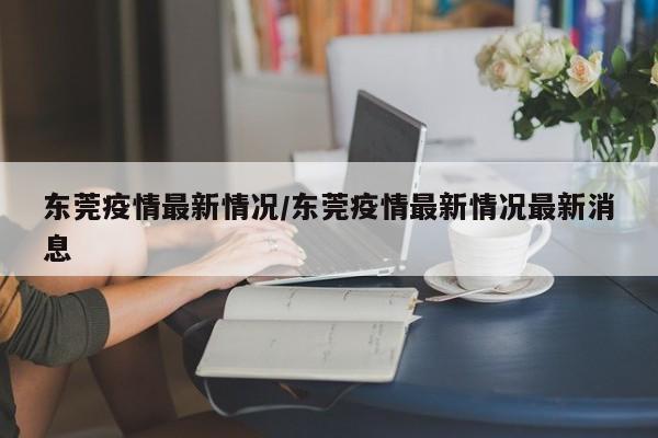 东莞疫情最新情况/东莞疫情最新情况最新消息