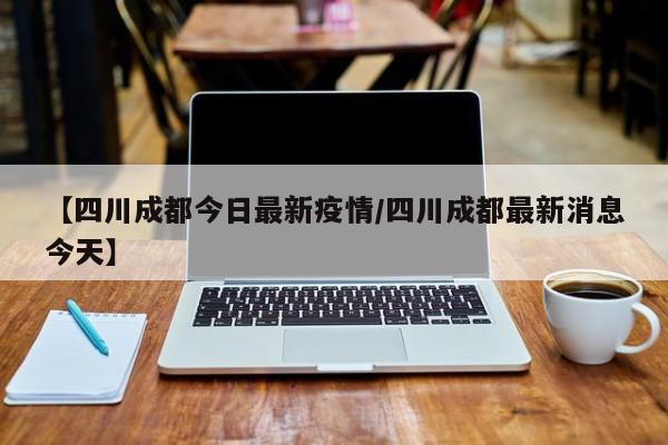 【四川成都今日最新疫情/四川成都最新消息今天】