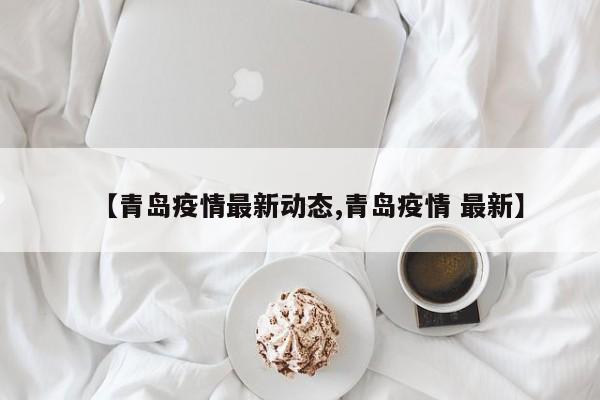 【青岛疫情最新动态,青岛疫情 最新】